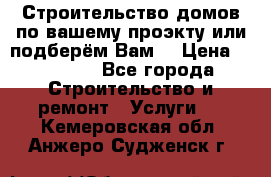 Строительство домов по вашему проэкту или подберём Вам  › Цена ­ 12 000 - Все города Строительство и ремонт » Услуги   . Кемеровская обл.,Анжеро-Судженск г.